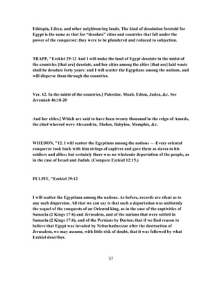 Ethiopia, Libya, and other neighbouring lands. The kind of desolation foretold for
Egypt is the same as that for “desolate” cities and countries that fell under the
power of the conqueror: they were to be plundered and reduced to subjection.
TRAPP, "Ezekiel 29:12 And I will make the land of Egypt desolate in the midst of
the countries [that are] desolate, and her cities among the cities [that are] laid waste
shall be desolate forty years: and I will scatter the Egyptians among the nations, and
will disperse them through the countries.
Ver. 12. In the midst of the countries.] Palestine, Moab, Edom, Judea, &c. See
Jeremiah 46:18-20
And her cities.] Which are said to have been twenty thousand in the reign of Amasis,
the chief whereof were Alexandria, Thebes, Babylon, Memphis, &c.
WHEDON, "12. I will scatter the Egyptians among the nations — Every oriental
conqueror took back with him strings of captives and gave them as slaves to his
soldiers and allies; but certainly there was no wholesale deportation of the people, as
in the case of Israel and Judah. (Compare Ezekiel 12:15.)
PULPIT, "Ezekiel 29:12
I will scatter the Egyptians among the nations. As before, records are silent as to
any such dispersion. All that we can say is that such a deportation was uniformly
the sequel of the conquests of an Oriental king, as in the ease of the captivities of
Samaria (2 Kings 17:6) and Jerusalem, and of the nations that were settled in
Samaria (2 Kings 17:6), and of the Persians by Darius; that if we find reason to
believe that Egypt was invaded by Nebuchadnezzar after the destruction of
Jerusalem, we may assume, with little risk of doubt, that it was followed by what
Ezekiel describes.
57
 