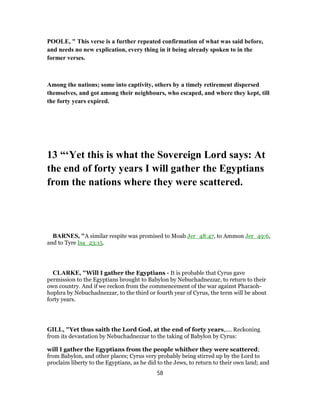 POOLE, " This verse is a further repeated confirmation of what was said before,
and needs no new explication, every thing in it being already spoken to in the
former verses.
Among the nations; some into captivity, others by a timely retirement dispersed
themselves, and got among their neighbours, who escaped, and where they kept, till
the forty years expired.
13 “‘Yet this is what the Sovereign Lord says: At
the end of forty years I will gather the Egyptians
from the nations where they were scattered.
BARNES, "A similar respite was promised to Moab Jer_48:47, to Ammon Jer_49:6,
and to Tyre Isa_23:15.
CLARKE, "Will I gather the Egyptians - It is probable that Cyrus gave
permission to the Egyptians brought to Babylon by Nebuchadnezzar, to return to their
own country. And if we reckon from the commencement of the war against Pharaoh-
hophra by Nebuchadnezzar, to the third or fourth year of Cyrus, the term will be about
forty years.
GILL, "Yet thus saith the Lord God, at the end of forty years,.... Reckoning
from its devastation by Nebuchadnezzar to the taking of Babylon by Cyrus:
will I gather the Egyptians from the people whither they were scattered;
from Babylon, and other places; Cyrus very probably being stirred up by the Lord to
proclaim liberty to the Egyptians, as he did to the Jews, to return to their own land; and
58
 
