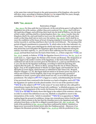 at the same time restored Amasis to the quiet possession of his kingdom, who must be
still alive; since, according to Diodorus Siculus (w), he reigned fifty five years; though,
according to Herodotus (x), he reigned but forty four years.
K&D, "Eze_29:13-16
Restoration of Egypt
Eze_29:13. For thus saith the Lord Jehovah, At the end of forty years I will gather the
Egyptians out of the nations, whither they were scattered. Eze_29:14. And I will turn
the captivity of Egypt, and will bring them back into the land of Pathros, into the land
of their origin, and they shall be a lowly kingdom there. Eze_29:15. Lowlier than the
kingdoms shall it be, and exalt itself no more over the nations; and I will make them
small, so that they shall rule no more over the nations. Eze_29:16. And it shall be no
more the confidence of the house of Israel, bringing iniquity to remembrance when they
incline towards it; and they shall learn that I am the Lord Jehovah. - The turning of the
period of Egypt's punishment is connected by ‫י‬ ִ‫,כּ‬ which refers to the time indicated, viz.,
“forty years.” For forty years shall Egypt be utterly laid waste; for after the expiration of
that period the Lord will gather the Egyptians again from their dispersion among the
nations, turn their captivity, i.e., put an end to their suffering (see the comm. on Eze_
16:53), and lead them back into the land of their birth, i.e., of their origin (for ‫ה‬ ָ‫כוּר‬ ִ‫,מ‬ see
Eze_16:3), namely, to Pathros. ‫ס‬ ‫ר‬ ְ‫ת‬ַ‫,פ‬ the Egyptian Petorēs (Παθούρης, lxx Jer_44:1), or
south land, i.e., Upper Egypt, the Thebais of the Greeks and Romans. The designation of
Upper Egypt as the mother country of the Egyptians, or the land of their nativity, is
confirmed not only by the accounts given by Herodotus (ii. 4 and 15) and Diodorus Sic.
(i. 50), but also by the Egyptian mythology, according to which the first king who
reigned after the gods, viz., Menes or Mena, sprang from the city of Thinis (Thynis),
Egypt. Tenj, in the neighbourhood of Abydos in Upper Egypt, and founded the city of
Memphis in Lower Egypt, which became so celebrated in later times (vid., Brugsch,
Histoire d'Egypte, I p. 16). But Egypt shall not attain to its former power any more. It
will be and continue a lowly kingdom, that it may not again become a ground of
confidence to Israel, a power upon which Israel can rely, so as to fall into guilt and
punishment. The subject to ‫ֹא‬‫ל‬ ְ‫ו‬ ‫ֶה‬‫י‬ ְ‫ה‬ִ‫י‬ is Egypt as a nation, notwithstanding the fact that
it has previously been construed in the feminine as a land or kingdom, and in ‫ם‬ ֶ‫יה‬ ֵ‫חֲר‬ ַ‫א‬
the Egyptians are spoken of in the plural number. For it is out of the question to take
‫יר‬ ִ‫כּ‬ְ‫ז‬ ַ‫מ‬ ‫ון‬ָֹ‫ע‬ as the subject to ‫ֹא‬‫ל‬ ‫ֶה‬‫י‬ ְ‫ה‬ִ‫י‬ in the sense of “no more shall one who calls guilt to
remembrance inspire the house of Israel with confidence,” as Kliefoth proposes, not only
because of the arrangement of the words, but because the more precise definition of
‫יר‬ ִ‫כּ‬ְ‫ז‬ ַ‫מ‬ ‫ון‬ָֹ‫ע‬ as '‫ם‬ ָ‫ת‬ ‫נ‬ ְ‫פ‬ ִ‫בּ‬ ‫אח‬ clearly shows that Egypt is the subject of the sentence; whereas,
in order to connect this definition in any way, Kliefoth is compelled to resort to the
interpolation of the words, “which it committed.” ‫יר‬ ִ‫כּ‬ְ‫ז‬ ַ‫מ‬ ‫ון‬ָֹ‫ע‬ is in apposition to ‫ח‬ ָ‫ט‬ ְ‫ב‬ ִ‫;מ‬
making Egypt the ground of confidence, brings into remembrance before God the guilt
of Israel, which consists in the fact that the Israelites turn to the Egyptians and seek
salvation from them, so that He is obliged to punish them (vid., Eze_21:28-29). - The
truth of the prediction in Eze_29:13-16 has been confirmed by history, inasmuch as
Egypt never recovered its former power after the Chaldean period. - Moreover, if we
compare the Messianic promise for Egypt in Isa_19:18-25 with the prediction in Eze_
59
 