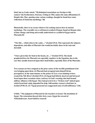 kind; but as Cooke stated, "Mythological associations are foreign to this
context."[6] Furthermore, Pearson, writing in 1962, makes the same affirmation.[7]
Despite this, May, quoting some various readings, thought he found here some
reflections of Sumerian mythology."[8]
Historically, there is no excuse whatever for seeking sources here in ancient
mythology. The crocodile was a well-known symbol of Egypt, found on Roman coins
of that vintage, and being universally understood as a symbol of Egypt and its
Pharaohs.[9]
"The fish ... which stick to thy scales ..." (Ezekiel 29:4). This represents the subjects,
dependents, and allies of Pharaoh who would inevitably share in his ruin and
downfall.
"I have given thee for food to the beasts, etc ..." (Ezekiel 29:5). The death
prophesied here for Pharaoh was especially repulsive to the Egyptian, due to the
care they usually bestowed upon their dead bodies, especially those of the Pharaohs.
Two reasons are here assigned as the prior causes of the terrible punishment God
was bringing upon them. (1) Pharaoh had arrogated unto himself divine
prerogatives, in the same manner as the prince of Tyre, even claiming to have
created the Nile River! (Ezekiel 29:3). (2) Egypt had bitterly deceived and betrayed
Israel upon those occasions when, contrary to God's warning, that had formed
military alliances with Egypt. They had proved to be a "broken reed" indeed upon
which Israel had vainly depended for help. Still another reason is cited later in
Ezekiel 29:9b-16. (3) "Egypt possessed an exaggerated sense of self-sufficiency."[10]
COKE, "The judgment of Pharaoh for his treachery to Israel. The desolation of
Egypt. The restoration thereof after forty years. Egypt the reward of
Nebuchadrezzar. Israel shall be restored.
6
 