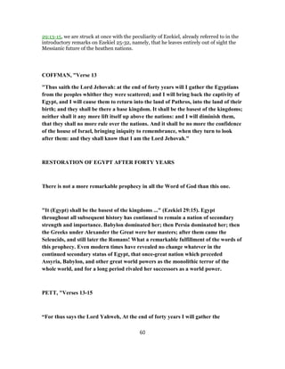 29:13-15, we are struck at once with the peculiarity of Ezekiel, already referred to in the
introductory remarks on Ezekiel 25-32, namely, that he leaves entirely out of sight the
Messianic future of the heathen nations.
COFFMAN, "Verse 13
"Thus saith the Lord Jehovah: at the end of forty years will I gather the Egyptians
from the peoples whither they were scattered; and I will bring back the captivity of
Egypt, and I will cause them to return into the land of Pathros, into the land of their
birth; and they shall be there a base kingdom. It shall be the basest of the kingdoms;
neither shall it any more lift itself up above the nations: and I will diminish them,
that they shall no more rule over the nations. And it shall be no more the confidence
of the house of Israel, bringing iniquity to remembrance, when they turn to look
after them: and they shall know that I am the Lord Jehovah."
RESTORATION OF EGYPT AFTER FORTY YEARS
There is not a more remarkable prophecy in all the Word of God than this one.
"It (Egypt) shall be the basest of the kingdoms ..." (Ezekiel 29:15). Egypt
throughout all subsequent history has continued to remain a nation of secondary
strength and importance. Babylon dominated her; then Persia dominated her; then
the Greeks under Alexander the Great were her masters; after them came the
Seleucids, and still later the Romans! What a remarkable fulfillment of the words of
this prophecy. Even modern times have revealed no change whatever in the
continued secondary status of Egypt, that once-great nation which preceded
Assyria, Babylon, and other great world powers as the monolithic terror of the
whole world, and for a long period rivaled her successors as a world power.
PETT, "Verses 13-15
“For thus says the Lord Yahweh, At the end of forty years I will gather the
60
 