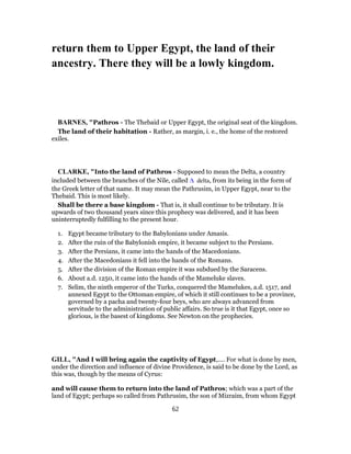return them to Upper Egypt, the land of their
ancestry. There they will be a lowly kingdom.
BARNES, "Pathros - The Thebaid or Upper Egypt, the original seat of the kingdom.
The land of their habitation - Rather, as margin, i. e., the home of the restored
exiles.
CLARKE, "Into the land of Pathros - Supposed to mean the Delta, a country
included between the branches of the Nile, called Δ delta, from its being in the form of
the Greek letter of that name. It may mean the Pathrusim, in Upper Egypt, near to the
Thebaid. This is most likely.
Shall be there a base kingdom - That is, it shall continue to be tributary. It is
upwards of two thousand years since this prophecy was delivered, and it has been
uninterruptedly fulfilling to the present hour.
1. Egypt became tributary to the Babylonians under Amasis.
2. After the ruin of the Babylonish empire, it became subject to the Persians.
3. After the Persians, it came into the hands of the Macedonians.
4. After the Macedonians it fell into the hands of the Romans.
5. After the division of the Roman empire it was subdued by the Saracens.
6. About a.d. 1250, it came into the hands of the Mameluke slaves.
7. Selim, the ninth emperor of the Turks, conquered the Mamelukes, a.d. 1517, and
annexed Egypt to the Ottoman empire, of which it still continues to be a province,
governed by a pacha and twenty-four beys, who are always advanced from
servitude to the administration of public affairs. So true is it that Egypt, once so
glorious, is the basest of kingdoms. See Newton on the prophecies.
GILL, "And I will bring again the captivity of Egypt,.... For what is done by men,
under the direction and influence of divine Providence, is said to be done by the Lord, as
this was, though by the means of Cyrus:
and will cause them to return into the land of Pathros; which was a part of the
land of Egypt; perhaps so called from Pathrusim, the son of Mizraim, from whom Egypt
62
 