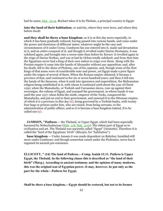 had its name, Gen_10:14. Bochart takes it to be Thebais, a principal country in Egypt:
into the land of their habitation; or nativity, where they were born, and where they
before dwelt:
and they shall be there a base kingdom; as it is at this day more especially, to
which it has been gradually reduced, having passed into various hands, and come under
the power and dominion of different states: whatever might be the case and
circumstances of it under Cyrus, Cambyses his son entered into it, made sad devastation
in it, and an entire conquest of it; and though it revolted under Darius Hystaspes, it was
subdued again, and brought into a worse state than before by Xerxes: it revolted again in
the reign of Darius Nothus, and was at last by Ochus totally subdued; and from that time
the Egyptians never had a king of their own nation to reign over them. Along with the
Persian empire it came into the hands of Alexander without any opposition; and, after
his death, fell to the share of Ptolemy, one of his captains; and, though some of the first
kings of that name were of considerable note and power, yet Egypt made a poor figure
under the reigns of several of them. When the Roman empire obtained, it became a
province of that, and continued so for six or seven hundred years; and then it fell into
the hands of the Saracens, when it sunk into ignorance and superstition, the Mahometan
religion being established in it, with whom it continued until about the year of Christ
1250; when the Mamalucks, or Turkish and Carcassian slaves, rose up against their
sovereigns, the sultans of Egypt, and usurped the government, in whose hands it was
until the year 1517; when Selim the ninth, emperor of the Turks, conquered the
Mamalucks, and put an end to their government, and annexed it to the Ottoman empire;
of which it is a province to this day (x), being governed by a Turkish basha, with twenty
four begs or princes under him, who are raised, from being servants, to the
administration of public affairs; and so it is become a base kingdom indeed, if to be
called one (y).
JAMISON, "Pathros — the Thebaid, or Upper Egypt, which had been especially
harassed by Nebuchadnezzar (Nah_3:8, Nah_3:10). The oldest part of Egypt as to
civilization and art. The Thebaid was anciently called “Egypt” [Aristotle]. Therefore it is
called the “land of the Egyptians’ birth” (Margin, for “habitation”).
base kingdom — Under Amasis it was made dependent on Babylon; humbled still
more under Cambyses; and though somewhat raised under the Ptolemies, never has it
regained its ancient pre-eminence.
ELLICOTT, " (14) The land of Pathros.—Comp. Isaiah 11:11. Pathros is Upper
Egypt, the Thebaid. In the following clause this is described as “the land of their
birth” (Marg.). According to ancient testimony and the opinion of many moderns,
this was the original seat of Egyptian power. It may, however, be put only as the
part for the whole—Pathros for Egypt.
Shall be there a base kingdom.—Egypt should be restored, but not to its former
63
 