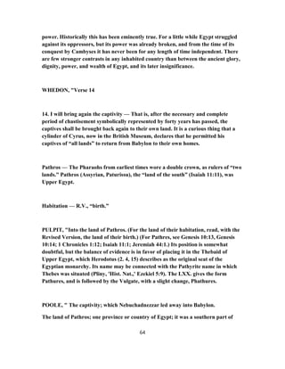 power. Historically this has been eminently true. For a little while Egypt struggled
against its oppressors, but its power was already broken, and from the time of its
conquest by Cambyses it has never been for any length of time independent. There
are few stronger contrasts in any inhabited country than between the ancient glory,
dignity, power, and wealth of Egypt, and its later insignificance.
WHEDON, "Verse 14
14. I will bring again the captivity — That is, after the necessary and complete
period of chastisement symbolically represented by forty years has passed, the
captives shall be brought back again to their own land. It is a curious thing that a
cylinder of Cyrus, now in the British Museum, declares that he permitted his
captives of “all lands” to return from Babylon to their own homes.
Pathros — The Pharaohs from earliest times wore a double crown, as rulers of “two
lands.” Pathros (Assyrian, Paturissu), the “land of the south” (Isaiah 11:11), was
Upper Egypt.
Habitation — R.V., “birth.”
PULPIT, "Into the land of Pathros. (For the land of their habitation, read, with the
Revised Version, the land of their birth.) (For Pathres, see Genesis 10:13, Genesis
10:14; 1 Chronicles 1:12; Isaiah 11:1; Jeremiah 44:1.) Its position is somewhat
doubtful, but the balance of evidence is in favor of placing it in the Thebaid of
Upper Egypt, which Herodotus (2. 4, 15) describes as the original seat of the
Egyptian monarchy. Its name may be connected with the Pathyrite name in which
Thebes was situated (Pliny, 'Hist. Nat.,' Ezekiel 5:9). The LXX. gives the form
Pathures, and is followed by the Vulgate, with a slight change, Phathures.
POOLE, " The captivity; which Nebuchadnezzar led away into Babylon.
The land of Pathros; one province or country of Egypt; it was a southern part of
64
 