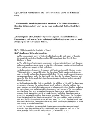 Egypt. in which was the famous city Thebae or Thebais, known for its hundred
gates.
The land of their habitation; the ancient habitation of the fathers of the most of
those that did return, forty years having eaten up almost all that had lived there
before.
A base kingdom; a low, tributary, dependent kingdom, subject to the Persian
kingdom as Areasis was to Cyrus; and though it did at length grow great, yet was it
always dependent on Greeks or Romans.
BI, "I Will bring again the Captivity of Egypt.
God’s dealings with heathen nations
1. The goodness and mercy of God extend to heathens. He hath a care of them in
their captivity, and after they have suffered His appointed time He will show
kindness to them.
2. The afflictions of nations and persons may be long, yet not without end; they may
suffer seven and seven years, yea, twenty, thirty, forty years together, which is a long
time, and then see an end of their sufferings.
3. God sometimes deals more favourably with heathens than with His own people.
“At the end of forty years will I gather the Egyptians,” but it was the end of seventy
years before He gathered the Jews out of Babylon: His own people were thirty years,
or near upon, longer under the Babylonish yoke than the Egyptians. There was just
cause for this; God’s people had sinned worse than the heathens, and so provoked
Him above them.
4. Nothing is too hard for God, or can hinder the fulfilling of His will. The Egyptians
were scattered among the nations, here a family and there a family, and that forty
years together; so mingled with the people of other countries that they had well nigh
forgotten Egypt, and had so drunk in the manners and customs of the places where
they lived that they were neutralised thereunto; they were so rooted among the
nations that it seemed impossible to pluck them up, and plant them in their own
countries; yet notwithstanding these things, saith God, “I will gather the Egyptians
from the people whither they were scattered.” The Jews had lain longer n Babylon,
and were like dry bones in the grave, without hope (Eze_37:11); but God made good
His word; He brought them out with a strong hand, breaking in pieces gates of brass,
and cutting in sunder bars of iron.
5. It is the same hand, the same God, that drives men out of their countries and
comforts, into deep and long afflictions abroad, and brings them back out of the
same, to enjoy their countries and comforts. (W. Greenhill, M. A.)
65
 