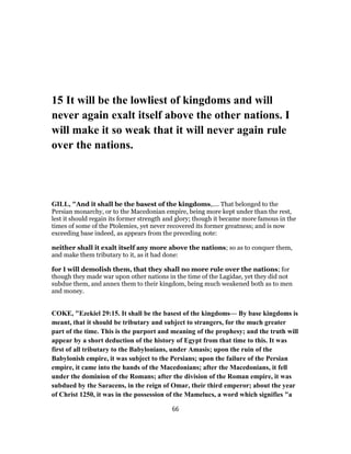 15 It will be the lowliest of kingdoms and will
never again exalt itself above the other nations. I
will make it so weak that it will never again rule
over the nations.
GILL, "And it shall be the basest of the kingdoms,.... That belonged to the
Persian monarchy, or to the Macedonian empire, being more kept under than the rest,
lest it should regain its former strength and glory; though it became more famous in the
times of some of the Ptolemies, yet never recovered its former greatness; and is now
exceeding base indeed, as appears from the preceding note:
neither shall it exalt itself any more above the nations; so as to conquer them,
and make them tributary to it, as it had done:
for I will demolish them, that they shall no more rule over the nations; for
though they made war upon other nations in the time of the Lagidae, yet they did not
subdue them, and annex them to their kingdom, being much weakened both as to men
and money.
COKE, "Ezekiel 29:15. It shall be the basest of the kingdoms— By base kingdoms is
meant, that it should be tributary and subject to strangers, for the much greater
part of the time. This is the purport and meaning of the prophesy; and the truth will
appear by a short deduction of the history of Egypt from that time to this. It was
first of all tributary to the Babylonians, under Amasis; upon the ruin of the
Babylonish empire, it was subject to the Persians; upon the failure of the Persian
empire, it came into the hands of the Macedonians; after the Macedonians, it fell
under the dominion of the Romans; after the division of the Roman empire, it was
subdued by the Saracens, in the reign of Omar, their third emperor; about the year
of Christ 1250, it was in the possession of the Mamelucs, a word which signifies "a
66
 
