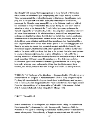 slave bought with money," but is appropriated to those Turkish or Circassian
slaves, whom the sultans of Egypt bought young, and taught military exercises.
These slaves usurped the royal authority, and by that means Egypt became their
prey. But in the year of Christ 1517, Selim, the ninth emperor of the Turks,
conquered the Mamelucs, and annexed Egypt to the Ottoman empire, of which it
has continued to be a province to this day; except during the very short interval
when it was lately in the hands of the French. It has been governed under the
Turkish emperor by a Turkish basha, with 24 beys or princes under him, who were
advanced from servitude to the administration of public affairs; a superstitious
nation possessing the Egyptians, that it is decreed by fate that captives shall reign,
and the natives be subject to them; a notion which, in all probability, was at first
derived from some mistaken tradition of these prophesies, that Egypt should be a
base kingdom; that there should be no more a prince of the land of Egypt; and that
Ham, in his posterity, should be a servant of servants unto his brethren. By this
deduction it appears, that the truth of Ezekiel's prediction is fulfilled by the whole
series of the history of Egypt, from that time to the present. And who could pretend
to say, upon human conjecture, that so great a kingdom, so rich and fertile a
country, should ever afterwards become tributary and subject to strangers. It is now
much more than 2000 years since this prophesy was first delivered; and what
likelihood or appearance was there, that the Egyptians should, for so many ages,
bow under a foreign yoke, and never in all that time be able to recover their
liberties, and have a prince of their own to reign over them? See Bishop Newton.
WHEDON, "15. The basest of the kingdoms — Compare Ezekiel 17:14. Egypt never
recovered from the conquest of Nebuchadnezzar. She was easily conquered by the
Persians, fell a prey to the Greeks, was tossed about by the Romans, and has never,
even to this day, had an independent native ruler on the throne. Never again should
Egypt be “the confidence of the house of Israel” (Ezekiel 29:16; compare Isaiah
30:2-3; Isaiah 36:4; Isaiah 36:6; 2 Kings 23:35; 2 Kings 17:4).
PULPIT, "Ezekiel 29:15
It shall be the basest of the kingdoms. The words describe vividly the condition of
Egypt under the Persian monarchy, after its conquest by Cambyses. With the
Ptolemies it rose again to something like eminence, but that, it must be remembered,
was an alien dynasty. The nationality of Egypt was suppressed, and Alexandria,
67
 