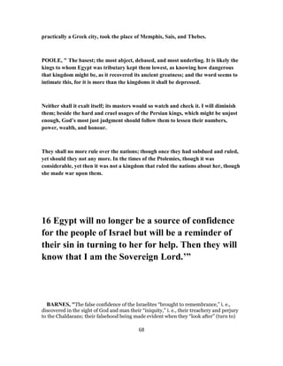 practically a Greek city, took the place of Memphis, Sais, and Thebes.
POOLE, " The basest; the most abject, debased, and most underling. It is likely the
kings to whom Egypt was tributary kept them lowest, as knowing how dangerous
that kingdom might be, as it recovered its ancient greatness; and the word seems to
intimate this, for it is more than the kingdoms it shall be depressed.
Neither shall it exalt itself; its masters would so watch and check it. I will diminish
them; beside the hard and cruel usages of the Persian kings, which might be unjust
enough, God’s most just judgment should follow them to lessen their numbers,
power, wealth, and honour.
They shall no more rule over the nations; though once they had subdued and ruled,
yet should they not any more. In the times of the Ptolemies, though it was
considerable, yet then it was not a kingdom that ruled the nations about her, though
she made war upon them.
16 Egypt will no longer be a source of confidence
for the people of Israel but will be a reminder of
their sin in turning to her for help. Then they will
know that I am the Sovereign Lord.’”
BARNES, "The false confidence of the Israelites “brought to remembrance,” i. e.,
discovered in the sight of God and man their “iniquity,” i. e., their treachery and perjury
to the Chaldaeans; their falsehood being made evident when they “look after” (turn to)
68
 
