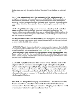 the Egyptians and seek their aid in rebellion. The ruin of Egypt shall put an end to all
this.
GILL, "And it shall be no more the confidence of the house of Israel,.... It
having been treacherous to them, and moreover subdued by the Chaldeans, the Jews,
even after their return from captivity, put no more confidence in them; it being now
become as it is here prophesied it would, the basest of the kingdoms, more weak, and in
a more abject state, than the rest, and so despised by its neighbours, as it was by the
Jews:
which bringeth their iniquity to remembrance, when they shall look after
them; as they had done in time past, when they looked after them for help, and
expected it from them, and trusted in them, and served their idols; which brought to the
Lord's remembrance former iniquities and idolatries, for which he punished them; but
now they should do so no more:
but they shall know that I am the Lord God; not the Egyptians, but the Israelites;
who being returned from captivity, shall acknowledge and serve the only true God, and
no more worship the idols of the nations.
JAMISON, "Egypt, when restored, shall be so circumscribed in power that it shall be
no longer an object of confidence to Israel, as formerly; for example, as when, relying on
it, Israel broke faith with Nebuchadnezzar (Eze_17:13, Eze_17:15, Eze_17:16).
which bringeth their iniquity to remembrance, when they shall look after
them — rather, “while they (the Israelites) look to (or, turn after) them” [Henderson].
Israel’s looking to Egypt, rather than to God, causes their iniquity (unfaithfulness to the
covenant) to be remembered by God.
ELLICOTT, " (16) The confidence of the house of Israel.—Here the result of this
judgment in God’s providence concerning His people is brought out: they had
hitherto continually transgressed by looking to Egypt for aid; now this temptation
should be entirely removed. This trust of Israel in Egypt had continually brought
“their iniquity to remembrance when they looked” to them for help, both by its
being against the express command of God, and also by its involving treachery and
rebellion against Chaldæa.
WHEDON, "16. Bringeth their iniquity to remembrance — When Israel looked to
Pharaoh instead of to Jehovah for help, it made the national wickedness more
conspicuous than the national danger, and instead of helping, as he otherwise would
have done, Jehovah chastised. (Compare Ezekiel 21:23-24.)
69
 