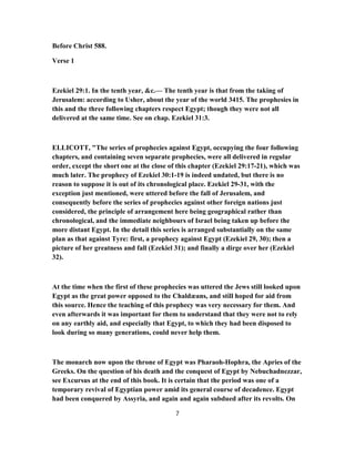 Before Christ 588.
Verse 1
Ezekiel 29:1. In the tenth year, &c.— The tenth year is that from the taking of
Jerusalem: according to Usher, about the year of the world 3415. The prophesies in
this and the three following chapters respect Egypt; though they were not all
delivered at the same time. See on chap. Ezekiel 31:3.
ELLICOTT, "The series of prophecies against Egypt, occupying the four following
chapters, and containing seven separate prophecies, were all delivered in regular
order, except the short one at the close of this chapter (Ezekiel 29:17-21), which was
much later. The prophecy of Ezekiel 30:1-19 is indeed undated, but there is no
reason to suppose it is out of its chronological place. Ezekiel 29-31, with the
exception just mentioned, were uttered before the fall of Jerusalem, and
consequently before the series of prophecies against other foreign nations just
considered, the principle of arrangement here being geographical rather than
chronological, and the immediate neighbours of Israel being taken up before the
more distant Egypt. In the detail this series is arranged substantially on the same
plan as that against Tyre: first, a prophecy against Egypt (Ezekiel 29, 30); then a
picture of her greatness and fall (Ezekiel 31); and finally a dirge over her (Ezekiel
32).
At the time when the first of these prophecies was uttered the Jews still looked upon
Egypt as the great power opposed to the Chaldæans, and still hoped for aid from
this source. Hence the teaching of this prophecy was very necessary for them. And
even afterwards it was important for them to understand that they were not to rely
on any earthly aid, and especially that Egypt, to which they had been disposed to
look during so many generations, could never help them.
The monarch now upon the throne of Egypt was Pharaoh-Hophra, the Apries of the
Greeks. On the question of his death and the conquest of Egypt by Nebuchadnezzar,
see Excursus at the end of this book. It is certain that the period was one of a
temporary revival of Egyptian power amid its general course of decadence. Egypt
had been conquered by Assyria, and again and again subdued after its revolts. On
7
 