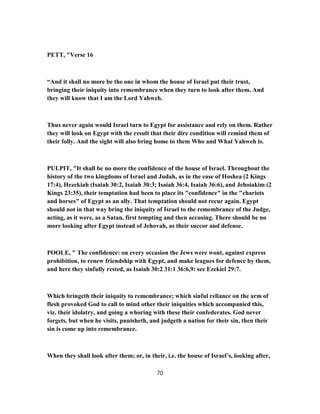 PETT, "Verse 16
“And it shall no more be the one in whom the house of Israel put their trust,
bringing their iniquity into remembrance when they turn to look after them. And
they will know that I am the Lord Yahweh.
Thus never again would Israel turn to Egypt for assistance and rely on them. Rather
they will look on Egypt with the result that their dire condition will remind them of
their folly. And the sight will also bring home to them Who and What Yahweh is.
PULPIT, "It shall be no more the confidence of the house of Israel. Throughout the
history of the two kingdoms of Israel and Judah, as in the ease of Hoshea (2 Kings
17:4), Hezekiah (Isaiah 30:2, Isaiah 30:3; Isaiah 36:4, Isaiah 36:6), and Jehoiakim (2
Kings 23:35), their temptation had been to place its "confidence" in the "chariots
and horses" of Egypt as an ally. That temptation should not recur again. Egypt
should not in that way bring the iniquity of Israel to the remembrance of the Judge,
acting, as it were, as a Satan, first tempting and then accusing. There should be no
more looking after Egypt instead of Jehovah, as their succor and defense.
POOLE, " The confidence: on every occasion the Jews were wont, against express
prohibition, to renew friendship with Egypt, and make leagues for defence by them,
and here they sinfully rested, as Isaiah 30:2 31:1 36:6,9: see Ezekiel 29:7.
Which bringeth their iniquity to remembrance; which sinful reliance on the arm of
flesh provoked God to call to mind other their iniquities which accompanied this,
viz. their idolatry, and going a whoring with these their confederates. God never
forgets, but when he visits, punisheth, and judgeth a nation for their sin, then their
sin is come up into remembrance.
When they shall look after them; or, in their, i.e. the house of Israel’s, looking after,
70
 