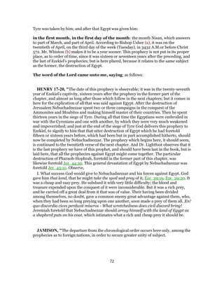 Tyre was taken by him; and after that Egypt was given him:
in the first month, in the first day of the month: the month Nisan, which answers
to part of March, and part of April. According to Bishop Usher (a), it was on the
twentieth of April, on the third day of the week (Tuesday), in 3432 A.M.or before Christ
572. Mr. Whiston (b) makes it to be a year sooner. This prophecy is not put in its proper
place, as to order of time, since it was sixteen or seventeen years after the preceding, and
the last of Ezekiel's prophecies; but is here placed, because it relates to the same subject
as the former, the destruction of Egypt.
The word of the Lord came unto me, saying; as follows:
HENRY 17-20, "The date of this prophecy is observable; it was in the twenty-seventh
year of Ezekiel's captivity, sixteen years after the prophecy in the former part of the
chapter, and almost as long after those which follow in the next chapters; but it comes in
here for the explication of all that was said against Egypt. After the destruction of
Jerusalem Nebuchadnezzar spent two or three campaigns in the conquest of the
Ammonites and Moabites and making himself master of their countries. Then he spent
thirteen years in the siege of Tyre. During all that time the Egyptians were embroiled in
war with the Cyrenians and one with another, by which they were very much weakened
and impoverished; and just at the end of the siege of Tyre God delivers this prophecy to
Ezekiel, to signify to him that that utter destruction of Egypt which he had foretold
fifteen or sixteen years before, which had been but in part accomplished hitherto, should
now be completed by Nebuchadnezzar. The prophecy which begins here, it should seem,
is continued to the twentieth verse of the next chapter. And Dr. Lightfoot observes that it
is the last prophecy we have of this prophet, and should have been last in the book, but is
laid here, that all the prophecies against Egypt might come together. The particular
destruction of Pharaoh-Hophrah, foretold in the former part of this chapter, was
likewise foretold Jer_44:30. This general devastation of Egypt by Nebuchadnezzar was
foretold Jer_43:10. Observe,
I. What success God would give to Nebuchadnezzar and his forces against Egypt. God
gave him that land, that he might take the spoil and prey of it, Eze_29:19, Eze_29:20. It
was a cheap and easy prey. He subdued it with very little difficulty; the blood and
treasure expended upon the conquest of it were inconsiderable. But it was a rich prey,
and he carried off a great deal from it that was of value. Their having been divided
among themselves, no doubt, gave a common enemy great advantage against them, who,
when they had been so long preying upon one another, soon made a prey of them all. En!
quo discordia cives perduxit miseros - What wretchedness does civil discord bring!
Jeremiah foretold that Nebuchadnezzar should array himself with the land of Egypt as
a shepherd puts on his coat, which intimates what a rich and cheap prey it should be.
JAMISON, "The departure from the chronological order occurs here only, among the
prophecies as to foreign nations, in order to secure greater unity of subject.
72
 