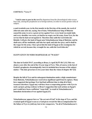 COFFMAN, "Verse 17
"And it came to pass in the seveThe departure from the chronological order occurs
here only, among the prophecies as to foreign nations, in order to secure greater unity of
subject.
n and twentieth year, in the first month, in the first day of the month, the word of
Jehovah came unto me, saying, Son of man, Nebuchadnezzar king of Babylon
caused his army to serve a great service against Tyre: every head was made bald,
and every shoulder was worn; yet had he no wages, nor his army, from Tyre, for the
service that he had served against it. Therefore thus saith the Lord Jehovah:
Behold, I will give the land of Egypt unto Nebuchadnezzar king of Babylon; and he
shall carry off her multitude, and take her spoil, and take her prey; and it shall be
the wages for his army. I have given him the land of Egypt as his recompense for
which he served, because they wrought for me, saith the Lord Jehovah."
EGYPT GIVEN TO NEBUCHADNEZZAR AS "WAGES"
The date in Ezekiel 29:17, according to Bruce, is April 26,571 B.C.[11] This was
about a year after the end of the 13-year siege of Tyre. This, of course, is the last of
Ezekiel's prophecies chronologically; but it is included here because of the subject
matter. "The date given here is two years later than the vision of chapter 40."[12]
Despite the fall of Tyre and its subsequent domination under a high commissioner
from Babylon, Nebuchadnezzar received no significant spoil from its capture. Many
have suggested that perhaps Tyre had had sufficient time to ship all of their
treasures elsewhere. Egypt may well have been a cooperating partner with Tyre in
such a project, giving credence to Bruce's suggestion that such actions on Egypt's
part would have been a sufficient "casus belli" to result in Nebuchadnezzar's
immediate declaration of war against Egypt.[13]
Nebuchadnezzar appears here as "the servant of God" in his siege of Tyre, and his
eventual spoil of Egypt is seen as a God-given reward for him as compensation for
the failure of Tyre to yield any loot to her conquerors. "In all of Nebuchadnezzar's
73
 