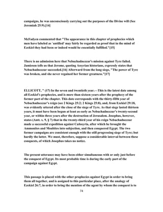 campaigns, he was unconsciously carrying out the purposes of the Divine will (See
Jeremiah 25:9).[14]
McFadyen commented that "The appearance in this chapter of prophecies which
men have labeled as `untilled' may fairly be regarded as proof that in the mind of
Ezekiel they had been or indeed would be essentially fulfilled."[15]
There is no admission here that Nebuchadnezzar's mission against Tyre failed.
Jamieson tells us that Jerome, quoting Assyrian historians, expressly states that
Nebuchadnezzar succeeded.[16] Afterward from the long siege, "The power of Tyre
was broken, and she never regained her former greatness."[17]
ELLICOTT, " (17) In the seven and twentieth year.—This is the latest date among
all Ezekiel’s prophecies, and is more than sixteen years after the prophecy of the
former part of the chapter. This date corresponds with the thirty-fifth year of
Nebuchadnezzar’s reign (see 2 Kings 25:2; 2 Kings 25:8), and, from Ezekiel 29:18,
was evidently uttered after the close of the siege of Tyre. As that siege lasted thirteen
years, it must have been begun at least as early as Nebuchadnezzar’s twenty-second
year, or within three years after the destruction of Jerusalem. Josephus, however,
states (Antt. x. 9, § 7) that in the twenty-third year of his reign Nebuchadnezzar
made a successful expedition against Cælosyria, after which he brought the
Ammonites and Moabites into subjection, and then conquered Egypt. The two
former campaigns are consistent enough with the still progressing siege of Tyre; but
hardly the latter. We must, therefore, suppose a considerable interval between these
conquests, of which Josephus takes no notice.
The present utterance may have been either simultaneous with or only just before
the conquest of Egypt. Its most probable time is during the early part of the
campaign against Egypt.
This passage is placed with the other prophecies against Egypt in order to bring
them all together, and is assigned to this particular place, after the analogy of
Ezekiel 26:7, in order to bring the mention of the agent by whom the conquest is to
74
 