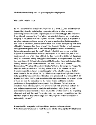 be effected immediately after the general prophecy of judgment.
WHEDON, "Verses 17-20
17-20. This is the latest of Ezekiel’s prophecies (572-570 B.C.), and must have been
inserted here in order to be in close connection with the original prophecy
concerning Nebuchadnezzar’s siege of Tyre and invasion of Egypt. The revelation
from Jehovah comes on New Year’s Day, when the Babylonians were celebrating
the glory of Bel. (See New Year’s Hymns, Hibbert Lectures, Sayce, p. 81.) If this is
an acknowledgment, without a word of protest or explanation, that the prophecy
had failed in fulfillment, as many critics claim, then indeed we might say with truth
of Ezekiel, “a greater than Jonas is here.” (See Jonah 4.) The fact of both passages
being published “proves that in Ezekiel’s thought there was no inconsistency
between the prophecy and the result” (Gautier). But it is now proved by a little
fragment of Nebuchadnezzar’s annals, the only one so far discovered, that in the
thirty-seventh year of his reign, which is the date required, he did invade Egypt and
carry off rich booty, and by an Egyptian monument it is also proved that very near
this same time, 568 B.C., certain Asiatics did fight against Egypt and plundered the
country, even to Syene and Elephantine. (See note Ezekiel 29:11 and our
Introduction, “V. Alleged Historical Mistakes.”) That he did not get the “wages” he
expected from the capture of Tyre may be due either to the fact that the royal
treasures were shipped away before the capture of the city (Jerome), or that for
some reason he did not pillage the city, if indeed the city did not capitulate in order
to be spared the very destruction which had been prophesied. (See Ezekiel 29:10-11;
Ezekiel 26; Ezekiel 28:17-19.) It must indeed be remembered that the prophet saw in
a vision not only the immediate but the remote future, and that even in the
predictions of that prophet who was greater than Moses or Ezekiel these are
sometimes fused into one picture. The prophets dealt with principles, and saw the
real and necessary outcome of small sins and seemingly slight defects as their
contemporaries could not and as we do not. Ezekiel saw that this was the beginning
of the end with both Tyre and Egypt; thereafter they were servants of Babylon. (See
Matthew 24.) Even Toy acknowledges that “the prophetic picture of its future is
substantially correct.”
Every shoulder was peeled — Rubbed bare. Ancient authors state that
Nebuchadnezzar attempted to reach the island city by filling up the strait between it
75
 