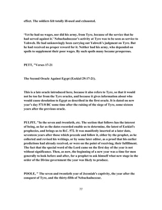 effect. The soldiers felt totally ill-used and exhausted.
‘Yet he had no wages, nor did his army, from Tyre, because of the service that he
had served against it.’ Nebuchadnezzar’s activity at Tyre was to be seen as service to
Yahweh. He had unknowingly been carrying out Yahweh’s judgment on Tyre. But
he had received no proper reward for it. Neither had his army, who depended on
spoils to supplement their poor wages. By such spoils many became prosperous.
PETT, "Verses 17-21
The Second Oracle Against Egypt (Ezekiel 29:17-21).
This is a late oracle introduced here, because it also refers to Tyre, so that it would
not be too far from the Tyre oracles, and because it gives information about who
would cause desolation to Egypt as described in the first oracle. It is dated on new
year’s day 571/0 BC some time after the raising of the siege of Tyre, some sixteen
years after the previous oracle.
PULPIT, "In the seven and twentieth, etc. The section that follows has the interest
of being, as far as the dates recorded enable us to determine, the latest of Ezekiel's
prophecies, and brings us to B.C. 572. It was manifestly inserted at a later date,
seventeen years after those which precede and follow it, either by the prophet, as he
collected and revised his writings, or by some later editor, as a proof that his earlier
predictions had already received, or were on the point of receiving, their fulfillment.
The fact that the special word of the Lord came on the first day of the year is not
without significance. Then, as now, the beginning of a new year was a time for men
generally to look before and after, for a prophet to ask himself what new stage in the
order of the Divine government the year was likely to produce.
POOLE, " The seven and twentieth year of Jeconiah’s captivity, the year after the
conquest of Tyre, and the thirty-fifth of Nebuchadnezzar.
77
 