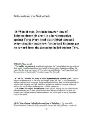 The first month; part of our March and April.
18 “Son of man, Nebuchadnezzar king of
Babylon drove his army in a hard campaign
against Tyre; every head was rubbed bare and
every shoulder made raw. Yet he and his army got
no reward from the campaign he led against Tyre.
BARNES, "Eze_29:18
Yet had he no wages - It is not improbable that the Tyrians before they surrendered
their island-citadel managed to remove much of their treasure; but others exlplain the
verse; that the siege and capture of Tyre is to be regarded as the “work” appointed, and
the possession of Egypt as the “reward or wages” for the work.
CLARKE, "Caused his army to serve a great service against Tyrus - He was
thirteen years employed in the siege. See Joseph. Antiq. lib. 10 c. 11. In this siege his
soldiers endured great hardships. Being continually on duty, their heads became bald by
wearing their helmets; and their shoulders bruised and peeled by carrying baskets of
earth to the fortifications, and wood, etc., to build towers, etc.
Yet had he no wages, nor his army - The Tyrians, finding it at last impossible to
defend their city, put all their wealth aboard their vessels, sailed out of the port, and
escaped for Carthage; and thus Nebuchadnezzar lost all the spoil of one of the richest
cities in the world.
GILL, "Son of man, Nebuchadrezzar king of Babylon,.... The same with
Nebuchadnezzar; he goes by both names in Scripture, nor is the difference very great:
78
 