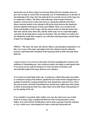 fourteenth year of whose reign Cyrus became King of Persia. Josephus, however,
gives the seventh, in. stead of the seventeenth, year of Nebuchadnezzar as the date of
the beginning of the siege. Here the point dwelt on is not the success of the siege, but
its comparative failure. The labors and sufferings of the besiegers had been
immense. Jerome (in loc.) states (not, however, giving his authority) that these
labors consisted mainly in the attempt to fill up the strait between the island-city
and the mainland with masses of stone and rubbish. These were carried on the
heads and shoulders of the troops, and the natural result was that the former lost
their hair and the latter their skin, and the whole army was in a miserable plight.
And after all, the king had no wages for his labors. The city indeed, was taken, but
the inhabitants made their escape by sea, with their chief possessions, and the hopes
of spoil were disappointed.
POOLE, " His army: the army, the inferior officers, and principal commanders, it is
like, were weary of the siege, and might advise the raising it; but the authority,
presence, and immovable resolution of the king kept them on still, and made them
hold out.
A great service; it was service to the justice of God in punishing the Tyrians by the
ambition of Nebuchadnezzar, who would not endure any thing to stand against him.
It was great service, both for hardness of work, heaviness of burdens, and
unreasonable length of the siege, thirteen years together.
Every head was made bald; either age, or sicknesses, (which often make men bald,)
or continued wearing of the helmets, spoiled the best heads of hair amongst them; or
perhaps it noteth the weeping bargain they had, though they mastered Tyre, where
they got no booty; and both Nebuchadnezzar and his army might shave their heads,
in token of mourning for their loss, rather than crown their heads with garlands of
joy for gaining of the city.
Every shoulder was peeled; either clothes wore out, they had scarce any to their
backs in so long a siege, or galled and blistered with carrying burdens, stones,
timber, iron, and earth for fortifications, and to make a passage from the continent
to Tyre; which sores, when healed, left scabs or dead skin that peeled off.
82
 