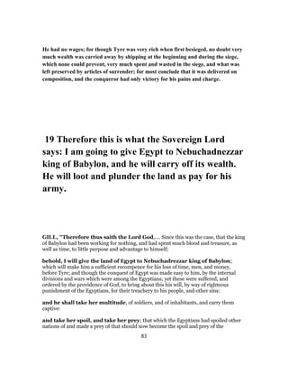 He had no wages; for though Tyre was very rich when first besieged, no doubt very
much wealth was carried away by shipping at the beginning and during the siege,
which none could prevent, very much spent and wasted in the siege, and what was
left preserved by articles of surrender; for most conclude that it was delivered on
composition, and the conqueror had only victory for his pains and charge.
19 Therefore this is what the Sovereign Lord
says: I am going to give Egypt to Nebuchadnezzar
king of Babylon, and he will carry off its wealth.
He will loot and plunder the land as pay for his
army.
GILL, "Therefore thus saith the Lord God,.... Since this was the case, that the king
of Babylon had been working for nothing, and had spent much blood and treasure, as
well as time, to little purpose and advantage to himself;
behold, I will give the land of Egypt to Nebuchadrezzar king of Babylon;
which will make him a sufficient recompence for his loss of time, men, and money,
before Tyre; and though the conquest of Egypt was made easy to him, by the internal
divisions and wars which were among the Egyptians; yet these were suffered, and
ordered by the providence of God, to bring about this his will, by way of righteous
punishment of the Egyptians, for their treachery to his people, and other sins:
and he shall take her multitude, of soldiers, and of inhabitants, and carry them
captive:
and take her spoil, and take her prey; that which the Egyptians had spoiled other
nations of and made a prey of that should now become the spoil and prey of the
83
 