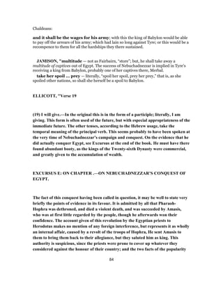Chaldeans:
and it shall be the wages for his army; with this the king of Babylon would be able
to pay off the arrears of his army; which had lain so long against Tyre; or this would be a
recompence to them for all the hardships they there sustained.
JAMISON, "multitude — not as Fairbairn, “store”; but, he shall take away a
multitude of captives out of Egypt. The success of Nebuchadnezzar is implied in Tyre’s
receiving a king from Babylon, probably one of her captives there, Merbal.
take her spoil ... prey — literally, “spoil her spoil, prey her prey,” that is, as she
spoiled other nations, so shall she herself be a spoil to Babylon.
ELLICOTT, "Verse 19
(19) I will give.—In the original this is in the form of a participle; literally, I am
giving. This form is often used of the future, but with especial appropriateness of the
immediate future. The other tenses, according to the Hebrew usage, take the
temporal meaning of the principal verb. This seems probably to have been spoken at
the very time of Nebuchadnezzar’s campaign and conquest. On the evidence that he
did actually conquer Egypt, see Excursus at the end of the book. He must have there
found abundant booty, as the kings of the Twenty-sixth Dynasty were commercial,
and greatly given to the accumulation of wealth.
EXCURSUS E: ON CHAPTER .—ON NEBUCHADNEZZAR’S CONQUEST OF
EGYPT.
The fact of this conquest having been called in question, it may be well to state very
briefly the points of evidence in its favour. It is admitted by all that Pharaoh-
Hophra was dethroned, and died a violent death, and was succeeded by Amasis,
who was at first little regarded by the people, though he afterwards won their
confidence. The account given of this revolution by the Egyptian priests to
Herodotus makes no mention of any foreign interference, but represents it as wholly
an internal affair, caused by a revolt of the troops of Hophra, He sent Amasis to
them to bring them back to their allegiance, but they saluted him as king. This
authority is suspicious, since the priests were prone to cover up whatever they
considered against the honour of their country; and the two facts of the popularity
84
 