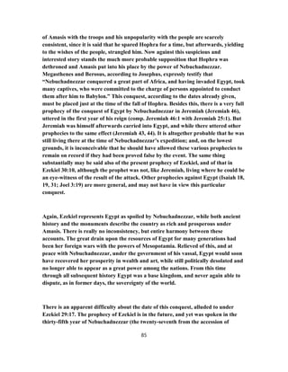 of Amasis with the troops and his unpopularity with the people are scarcely
consistent, since it is said that he spared Hophra for a time, but afterwards, yielding
to the wishes of the people, strangled him. Now against this suspicious and
interested story stands the much more probable supposition that Hophra was
dethroned and Amasis put into his place by the power of Nebuchadnezzar.
Megasthenes and Berosus, according to Josephus, expressly testify that
“Nebuchadnezzar conquered a great part of Africa, and having invaded Egypt, took
many captives, who were committed to the charge of persons appointed to conduct
them after him to Babylon.” This conquest, according to the dates already given,
must be placed just at the time of the fall of Hophra. Besides this, there is a very full
prophecy of the conquest of Egypt by Nebuchadnezzar in Jeremiah (Jeremiah 46),
uttered in the first year of his reign (comp. Jeremiah 46:1 with Jeremiah 25:1). But
Jeremiah was himself afterwards carried into Egypt, and while there uttered other
prophecies to the same effect (Jeremiah 43, 44). It is altogether probable that he was
still living there at the time of Nebuchadnezzar’s expedition; and, on the lowest
grounds, it is inconceivable that he should have allowed these various prophecies to
remain on record if they had been proved false by the event. The same thing
substantially may be said also of the present prophecy of Ezekiel, and of that in
Ezekiel 30:10, although the prophet was not, like Jeremiah, living where he could be
an eye-witness of the result of the attack. Other prophecies against Egypt (Isaiah 18,
19, 31; Joel 3:19) are more general, and may not have in view this particular
conquest.
Again, Ezekiel represents Egypt as spoiled by Nebuchadnezzar, while both ancient
history and the monuments describe the country as rich and prosperous under
Amasis. There is really no inconsistency, but entire harmony between these
accounts. The great drain upon the resources of Egypt for many generations had
been her foreign wars with the powers of Mesopotamia. Relieved of this, and at
peace with Nebuchadnezzar, under the government of his vassal, Egypt would soon
have recovered her prosperity in wealth and art, while still politically desolated and
no longer able to appear as a great power among the nations. From this time
through all subsequent history Egypt was a base kingdom, and never again able to
dispute, as in former days, the sovereignty of the world.
There is an apparent difficulty about the date of this conquest, alluded to under
Ezekiel 29:17. The prophecy of Ezekiel is in the future, and yet was spoken in the
thirty-fifth year of Nebuchadnezzar (the twenty-seventh from the accession of
85
 