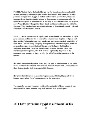 PULPIT, "Behold I give the land of Egypt, etc. For this disappointment, Ezekiel,
writing, so to speak, the postscript which he incorporates with his earlier oracles,
promises compensation. Egypt, as he had said seventeen years before, should be
conquered, and its cities plundered, and so there should be wages enough for the
whole thirteen years of fruitless labor in the siege of Tyre. In that labor, the prophet
adds (Verse 20), they, though they knew it not, had been working out the will of the
Supreme. They also had been servants of Jehovah, as Jeremiah (Jeremiah 25:9) had
described Nebuchadnezzar himself.
POOLE, " I will give the land of Egypt: yet it is certain that the discontents of Egypt
gave occasion, and the revolts of some of the subjects from Hophra, or Apries, and
their inviting Nebuchadnezzar, gave him Egypt; but these were the irregularities of
men, which God did wisely and justly manage to effect what he designed, and God
gave, and men gave too; as the ten tribes gave, so God gave, the kingdom to
Jeroboam; so the first cause and second causes produce the same effect. Her
multitude; common people, who shall be made captives by the power of the
conqueror, and servants or slaves next by the will of those that buy them of the
soldier.
Her spoil: much of the Egyptian riches were the spoil of other nations, or the spoils
of one another in the late civil wars between Pharaoh-hophra and Areasis; and now
their dishonest gains shall be a prey to Babylonians.
Her prey; that which was once another’s possession, whilst right prevailed; but
became a prey when Egypt’s power mastered the possessors.
The wages for his army: his army could not have plunder of Tyre, because it was
surrendered on terms, but now they shall, and this shall be their prey.
20 I have given him Egypt as a reward for his
87
 