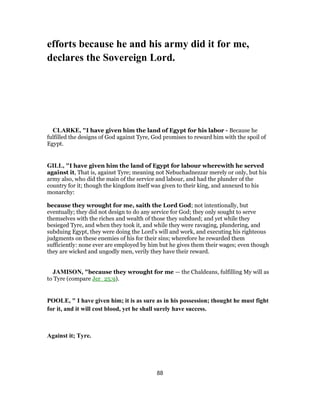 efforts because he and his army did it for me,
declares the Sovereign Lord.
CLARKE, "I have given him the land of Egypt for his labor - Because he
fulfilled the designs of God against Tyre, God promises to reward him with the spoil of
Egypt.
GILL, "I have given him the land of Egypt for labour wherewith he served
against it, That is, against Tyre; meaning not Nebuchadnezzar merely or only, but his
army also, who did the main of the service and labour, and had the plunder of the
country for it; though the kingdom itself was given to their king, and annexed to his
monarchy:
because they wrought for me, saith the Lord God; not intentionally, but
eventually; they did not design to do any service for God; they only sought to serve
themselves with the riches and wealth of those they subdued; and yet while they
besieged Tyre, and when they took it, and while they were ravaging, plundering, and
subduing Egypt, they were doing the Lord's will and work, and executing his righteous
judgments on these enemies of his for their sins; wherefore he rewarded them
sufficiently: none ever are employed by him but he gives them their wages; even though
they are wicked and ungodly men, verily they have their reward.
JAMISON, "because they wrought for me — the Chaldeans, fulfilling My will as
to Tyre (compare Jer_25:9).
POOLE, " I have given him; it is as sure as in his possession; thought he must fight
for it, and it will cost blood, yet he shall surely have success.
Against it; Tyre.
88
 