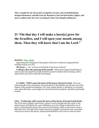 They wrought for me; the proud, revengeful, covetous, and cruel Babylonians
designed themselves, and did work for themselves, but God had further, higher, and
more excellent ends, his work was doing by them who thought nothing less.
21 “On that day I will make a horn[c] grow for
the Israelites, and I will open your mouth among
them. Then they will know that I am the Lord.”
BARNES, "Eze_29:21
Egypt being the antagonist of the people of God, her overthrow inaugurated the
triumph of good over evil.
The horn ... - Or, “an horn to bud forth to the house of Israel.”
I will give thee the opening of the mouth - When these things should begin to
come to pass the prophet’s mouth should be opened to declare their meaning, and to
make known the end to which all was tending.
CLARKE, "Will I cause the horn of the house of Israel to bud - This may
refer generally to the restoration; but particularly to Zerubbabel, who became one of the
leaders of the people from Babylon. Or it may respect Daniel, or Mordecai, or Jeconiah,
who, about this time, was brought out of prison by Evil-merodach, and afterwards kindly
treated.
GILL, "In that day will I cause the horn of the house of Israel to bud forth,....
Not at the time of Egypt's destruction, unless it can be thought that this refers to the
advancement of Daniel in the court of Babylon; or to the taking of Jehoiachin out of
prison, and setting his throne above the rest of the kings; which events came to pass a
little after this: but rather this respects the time of Egypt's restoration forty years after,
when Cyrus came to the throne, and proclaimed liberty to the Jews to return to their
89
 