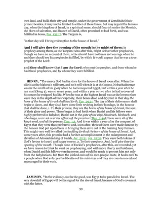 own land, and build their city and temple, under the government of Zerubbabel their
prince: besides, it may not be limited to either of these times, but may regard the famous
day, when the kingdom of Israel, in a spiritual sense, should flourish under the Messiah,
the Horn of salvation, and Branch of David, often promised to bud forth, and was
fulfilled in Jesus, Psa_132:17. The Targum is,
"in that day will I bring redemption to the house of Israel.''
And I will give thee the opening of the mouth in the midst of them; in
prophecy among them, as the Targum; who after this, might deliver other prophecies,
though we have no account of them; or he should have boldness and courage when he
and they should see his prophecies fulfilled, by which it would appear that he was a true
prophet of the Lord:
and they shall know that I am the Lord; who sent the prophet, and from whom he
had these prophecies, and by whom they were fulfilled.
HENRY, "The mercy God had in store for the house of Israel soon after. When the
tide is at the highest it will turn, and so it will when it is at the lowest. Nebuchadnezzar
was in the zenith of his glory when he had conquered Egypt, but within a year after he
ran mad (Song 4), was so seven years, and within a year or two after he had recovered
his senses he resigned his life. When he was at the highest Israel was at the lowest; then
were they in the depth of their captivity, their bones dead and dry; but in that day the
horn of the house of Israel shall bud forth, Eze_29:21. The day of their deliverance shall
begin to dawn, and they shall have some little reviving in their bondage, in the honour
that shall be done, 1. To their princes; they are the horns of the house of Israel, the seat
of their glory and power. These began to bud forth when Daniel and his fellows were
highly preferred in Babylon; Daniel sat in the gate of the city; Shadrach, Meshach, and
Abednego, were set over the affairs of the province (Dan_2:49); these were all of the
king's seed, and of the princes, Dan_1:3. And it was within a year after the conquest of
Egypt that they were thus preferred; and, soon after, three of them were made famous by
the honour God put upon them in bringing them alive out of the burning fiery furnace.
This might very well be called the budding forth of the horn of the house of Israel. And,
some years after, this promise had a further accomplishment in the enlargement and
elevation of Jehoiachin king of Judah, Jer_52:31, Jer_52:32. They were both tokens of
God's favour to Israel, and happy omens. 2. To their prophets. And I will give thee the
opening of the mouth. Though none of Ezekiel's prophecies, after this, are recorded, yet
we have reason to think he went on prophesying, and with more liberty and boldness,
when Daniel and his fellows were in power, and would be ready to protect him not only
from the Babylonians, but from the wicked ones of his own people. Note, It bodes well to
a people when God enlarges the liberties of his ministers and they are countenanced and
encouraged in their work.
JAMISON, "In the evil only, not in the good, was Egypt to be parallel to Israel. The
very downfall of Egypt will be the signal for the rise of Israel, because of God’s covenant
with the latter.
90
 