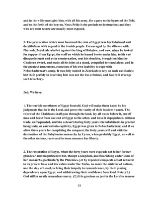 and in the wilderness give him, with all his army, for a prey to the beasts of the field,
and to the fowls of the heaven. Note; Pride is the prelude to destruction; and they
who are most secure are usually most exposed.
3. The provocation which most hastened the ruin of Egypt was her falsehood and
deceitfulness with regard to the Jewish people. Encouraged by the alliance with
Pharaoh, Zedekiah rebelled against the king of Babylon, and now, when he looked
for support from Egypt, the staff on which he leaned broke under him, to his vast
disappointment and utter consternation, rent his shoulder, brought on him the
Chaldean sword, and made all his loins at a stand, compelled to stand alone, and in
the greatest amazement, conscious of his own inability to cope with
Nebuchadrezzar's army. It was folly indeed in Zedekiah to rely on such auxiliaries;
but their perfidy in deceiving him was not the less criminal, and God will revenge
such treachery.
2nd, We have,
1. The terrible overthrow of Egypt foretold. God will make them know by his
judgments that he is the Lord, and prove the vanity of their insolent vaunts. The
sword of the Chaldeans shall pass through the land, lay all waste before it, cut off
man and beast from one end of Egypt to the other, and leave it depopulated, without
trade, unfrequented, and like a desart during forty years: the inhabitants in general
being slain, or carried into captivity, Egypt was given to Nebuchadrezzar; and if we
allow three years for completing the conquest, the forty years will end with the
destruction of the Babylonian monarchy by Cyrus, when probably Egypt, as well as
the other nations, recovered in some measure her liberty.
2. The restoration of Egypt, when the forty years were expired; not to her former
grandeur and magnificence; but, though a kingdom, and flourishing under some of
her monarchs, particularly the Ptolemies, yet by repeated conquests at last reduced
to its present base and low estate under the Turks, no more the mistress of nations,
nor the stay of Israel, to bring their iniquity to remembrance, by their placing
dependance upon Egypt, and withdrawing their confidence from God. Note; (1.)
God still in wrath remembers mercy. (2.) It is gracious as just in the Lord to remove
93
 