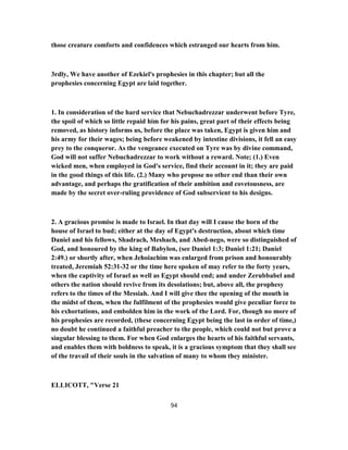 those creature comforts and confidences which estranged our hearts from him.
3rdly, We have another of Ezekiel's prophesies in this chapter; but all the
prophesies concerning Egypt are laid together.
1. In consideration of the hard service that Nebuchadrezzar underwent before Tyre,
the spoil of which so little repaid him for his pains, great part of their effects being
removed, as history informs us, before the place was taken, Egypt is given him and
his army for their wages; being before weakened by intestine divisions, it fell an easy
prey to the conqueror. As the vengeance executed on Tyre was by divine command,
God will not suffer Nebuchadrezzar to work without a reward. Note; (1.) Even
wicked men, when employed in God's service, find their account in it; they are paid
in the good things of this life. (2.) Many who propose no other end than their own
advantage, and perhaps the gratification of their ambition and covetousness, are
made by the secret over-ruling providence of God subservient to his designs.
2. A gracious promise is made to Israel. In that day will I cause the horn of the
house of Israel to bud; either at the day of Egypt's destruction, about which time
Daniel and his fellows, Shadrach, Meshach, and Abed-nego, were so distinguished of
God, and honoured by the king of Babylon, (see Daniel 1:3; Daniel 1:21; Daniel
2:49.) or shortly after, when Jehoiachim was enlarged from prison and honourably
treated, Jeremiah 52:31-32 or the time here spoken of may refer to the forty years,
when the captivity of Israel as well as Egypt should end; and under Zerubbabel and
others the nation should revive from its desolations; but, above all, the prophesy
refers to the times of the Messiah. And I will give thee the opening of the mouth in
the midst of them, when the fulfilment of the prophesies would give peculiar force to
his exhortations, and embolden him in the work of the Lord. For, though no more of
his prophesies are recorded, (these concerning Egypt being the last in order of time,)
no doubt he continued a faithful preacher to the people, which could not but prove a
singular blessing to them. For when God enlarges the hearts of his faithful servants,
and enables them with boldness to speak, it is a gracious symptom that they shall see
of the travail of their souls in the salvation of many to whom they minister.
ELLICOTT, "Verse 21
94
 