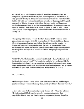(21) In that day.—The tenses here change to the future, indicating that if the
conquest of Egypt had already taken place, its consequences to Israel were to be
only gradually developed. These consequences were primarily the conviction of the
futility of trust in any earthly aid, and hence a turning to their neglected God, and,
as a result of this, the giving up of their long cherished idolatries. The prophet
speaks of this as only in germ, but looking on to its further development, under the
figure of making a horn to bud forth, that is, to sprout or grow. (Comp. Psalms
132:17.) Israel’s reviving prosperity should date from the destruction of its trust in
earthly aid.
The opening of the mouth.—This is elsewhere (Ezekiel 24:27) promised to the
prophet as a consequence of the fall of Jerusalem, of which he had heard (Ezekiel
33:21-22) more than fourteen years before. There is no recorded prophecy of
Ezekiel’s of later date; the expression must therefore be understood of those
encouraging and helpful instructions of the prophet, as the people improved under
the discipline of the captivity, which it was not seen fitting to put on permanent
record.
WHEDON, "21. The horn of the house of Israel to bud — R.V., “an horn to bud
forth unto the house of Israel.” The horn is the symbol of power (Psalms 132:17;
Lamentations 2:3). Israel’s power, which had seemed utterly broken, is to spring up
again, and when the people shall see this verification of prophecy they will be glad to
have Ezekiel again open his mouth and teach. (Compare Ezekiel 24:27.)
PETT, "Verse 21
“In that day I will cause a horn to bud forth to the house of Israel, and I will give
you the opening of your mouth among them, and they will know that I am Yahweh.”
A horn is the symbol of strength and power (1 Samuel 2:1; 1 Kings 22:11; Psalms
92:10; Jeremiah 48:25). It was the means by which animals exerted their
superiority. Thus in some way Israel were to be given strength at the time of the
95
 