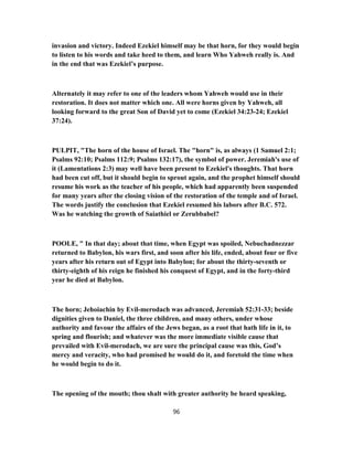 invasion and victory. Indeed Ezekiel himself may be that horn, for they would begin
to listen to his words and take heed to them, and learn Who Yahweh really is. And
in the end that was Ezekiel’s purpose.
Alternately it may refer to one of the leaders whom Yahweh would use in their
restoration. It does not matter which one. All were horns given by Yahweh, all
looking forward to the great Son of David yet to come (Ezekiel 34:23-24; Ezekiel
37:24).
PULPIT, "The horn of the house of Israel. The "horn" is, as always (1 Samuel 2:1;
Psalms 92:10; Psalms 112:9; Psalms 132:17), the symbol of power. Jeremiah's use of
it (Lamentations 2:3) may well have been present to Ezekiel's thoughts. That horn
had been cut off, but it should begin to sprout again, and the prophet himself should
resume his work as the teacher of his people, which had apparently been suspended
for many years after the closing vision of the restoration of the temple and of Israel.
The words justify the conclusion that Ezekiel resumed his labors after B.C. 572.
Was he watching the growth of Saiathiel or Zerubbabel?
POOLE, " In that day; about that time, when Egypt was spoiled, Nebuchadnezzar
returned to Babylon, his wars first, and soon after his life, ended, about four or five
years after his return out of Egypt into Babylon; for about the thirty-seventh or
thirty-eighth of his reign he finished his conquest of Egypt, and in the forty-third
year he died at Babylon.
The horn; Jehoiachin by Evil-merodach was advanced, Jeremiah 52:31-33; beside
dignities given to Daniel, the three children, and many others, under whose
authority and favour the affairs of the Jews began, as a root that hath life in it, to
spring and flourish; and whatever was the more immediate visible cause that
prevailed with Evil-merodach, we are sure the principal cause was this, God’s
mercy and veracity, who had promised he would do it, and foretold the time when
he would begin to do it.
The opening of the mouth; thou shalt with greater authority be heard speaking,
96
 