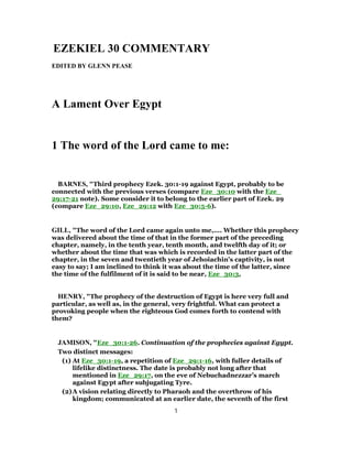 EZEKIEL 30 COMMENTARY
EDITED BY GLENN PEASE
A Lament Over Egypt
1 The word of the Lord came to me:
BARNES, "Third prophecy Ezek. 30:1-19 against Egypt, probably to be
connected with the previous verses (compare Eze_30:10 with the Eze_
29:17-21 note). Some consider it to belong to the earlier part of Ezek. 29
(compare Eze_29:10, Eze_29:12 with Eze_30:5-6).
GILL, "The word of the Lord came again unto me,.... Whether this prophecy
was delivered about the time of that in the former part of the preceding
chapter, namely, in the tenth year, tenth month, and twelfth day of it; or
whether about the time that was which is recorded in the latter part of the
chapter, in the seven and twentieth year of Jehoiachin's captivity, is not
easy to say; I am inclined to think it was about the time of the latter, since
the time of the fulfilment of it is said to be near, Eze_30:3,
HENRY, "The prophecy of the destruction of Egypt is here very full and
particular, as well as, in the general, very frightful. What can protect a
provoking people when the righteous God comes forth to contend with
them?
JAMISON, "Eze_30:1-26. Continuation of the prophecies against Egypt.
Two distinct messages:
(1) At Eze_30:1-19, a repetition of Eze_29:1-16, with fuller details of
lifelike distinctness. The date is probably not long after that
mentioned in Eze_29:17, on the eve of Nebuchadnezzar’s march
against Egypt after subjugating Tyre.
(2)A vision relating directly to Pharaoh and the overthrow of his
kingdom; communicated at an earlier date, the seventh of the first
1
 