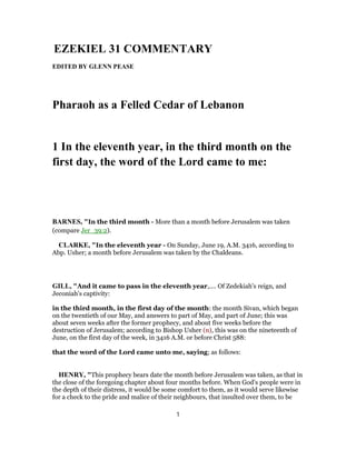 EZEKIEL 31 COMMENTARY
EDITED BY GLENN PEASE
Pharaoh as a Felled Cedar of Lebanon
1 In the eleventh year, in the third month on the
first day, the word of the Lord came to me:
BARNES, "In the third month - More than a month before Jerusalem was taken
(compare Jer_39:2).
CLARKE, "In the eleventh year - On Sunday, June 19, A.M. 3416, according to
Abp. Usher; a month before Jerusalem was taken by the Chaldeans.
GILL, "And it came to pass in the eleventh year,.... Of Zedekiah's reign, and
Jeconiah's captivity:
in the third month, in the first day of the month: the month Sivan, which began
on the twentieth of our May, and answers to part of May, and part of June; this was
about seven weeks after the former prophecy, and about five weeks before the
destruction of Jerusalem; according to Bishop Usher (n), this was on the nineteenth of
June, on the first day of the week, in 3416 A.M. or before Christ 588:
that the word of the Lord came unto me, saying; as follows:
HENRY, "This prophecy bears date the month before Jerusalem was taken, as that in
the close of the foregoing chapter about four months before. When God's people were in
the depth of their distress, it would be some comfort to them, as it would serve likewise
for a check to the pride and malice of their neighbours, that insulted over them, to be
1
 