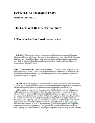 EZEKIEL 34 COMMENTARY
EDITED BY GLENN PEASE
The Lord Will Be Israel’s Shepherd
1 The word of the Lord came to me:
BARNES, "The prophet has yet to pronounce a judgment upon unfaithful rulers,
whose punishment will further the good of those whom they have misguided. He shows
what the rulers should have been, what they have been, and what in the coming times
they shall be when the True King shall reign in the true kingdom. Hence, follows a
description of Messiah’s reign.
GILL, "The word of the Lord came unto me,.... The date of this prophecy is not
given; however, it seems to have been delivered after the destruction of Jerusalem; the
causes of which are mentioned, the sins of the people and their governors, which the
prophet is directed to expose:
HENRY 1-6, “The prophecy of this chapter is not dated, nor any of those that follow
it, till ch. 40. It is most probable that it was delivered after the completing of Jerusalem's
destruction, when it would be very seasonable to enquire into the causes of it.
I. The prophet is ordered to prophesy against the shepherds of Israel - the princes
and magistrates, the priests and Levites, the great Sanhedrim or council of state, or
whoever they were that had the direction of public affairs in a higher or lower sphere,
the kings especially, for there were two of them now captives in Babylon, who, as well as
the people, must have their transgressions shown them, that they might repent, as
Manasseh in his captivity. God has something to say to the shepherds, for they are but
under-shepherds, accountable to him who is the great Shepherd of Israel, Psa_80:1.
And that which he says is, Woe to the shepherds of Israel! Though they are shepherds,
and shepherds of Israel, yet he must not spare them, must not flatter them. Note, If
men's dignity and power do not, as they ought, keep them from sin, they will not serve to
1
 