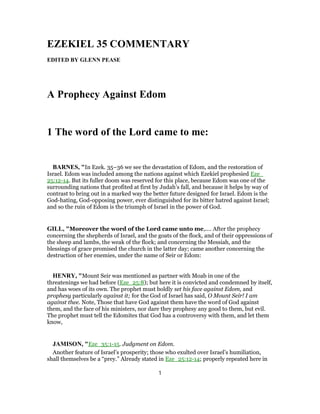 EZEKIEL 35 COMMENTARY
EDITED BY GLENN PEASE
A Prophecy Against Edom
1 The word of the Lord came to me:
BARNES, "In Ezek. 35–36 we see the devastation of Edom, and the restoration of
Israel. Edom was included among the nations against which Ezekiel prophesied Eze_
25:12-14. But its fuller doom was reserved for this place, because Edom was one of the
surrounding nations that profited at first by Judah’s fall, and because it helps by way of
contrast to bring out in a marked way the better future designed for Israel. Edom is the
God-hating, God-opposing power, ever distinguished for its bitter hatred against Israel;
and so the ruin of Edom is the triumph of Israel in the power of God.
GILL, "Moreover the word of the Lord came unto me,.... After the prophecy
concerning the shepherds of Israel, and the goats of the flock, and of their oppressions of
the sheep and lambs, the weak of the flock; and concerning the Messiah, and the
blessings of grace promised the church in the latter day; came another concerning the
destruction of her enemies, under the name of Seir or Edom:
HENRY, "Mount Seir was mentioned as partner with Moab in one of the
threatenings we had before (Eze_25:8); but here it is convicted and condemned by itself,
and has woes of its own. The prophet must boldly set his face against Edom, and
prophesy particularly against it; for the God of Israel has said, O Mount Seir! I am
against thee. Note, Those that have God against them have the word of God against
them, and the face of his ministers, nor dare they prophesy any good to them, but evil.
The prophet must tell the Edomites that God has a controversy with them, and let them
know,
JAMISON, "Eze_35:1-15. Judgment on Edom.
Another feature of Israel’s prosperity; those who exulted over Israel’s humiliation,
shall themselves be a “prey.” Already stated in Eze_25:12-14; properly repeated here in
1
 
