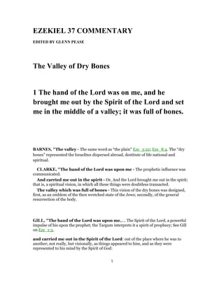 EZEKIEL 37 COMMENTARY
EDITED BY GLENN PEASE
The Valley of Dry Bones
1 The hand of the Lord was on me, and he
brought me out by the Spirit of the Lord and set
me in the middle of a valley; it was full of bones.
BARNES, "The valley - The same word as “the plain” Eze_3:22; Eze_8:4. The “dry
bones” represented the Israelites dispersed abroad, destitute of life national and
spiritual.
CLARKE, "The hand of the Lord was upon me - The prophetic influence was
communicated.
And carried me out in the spirit - Or, And the Lord brought me out in the spirit;
that is, a spiritual vision, in which all these things were doubtless transacted.
The valley which was full of bones - This vision of the dry bones was designed,
first, as an emblem of the then wretched state of the Jews; secondly, of the general
resurrection of the body.
GILL, "The hand of the Lord was upon me,.... The Spirit of the Lord, a powerful
impulse of his upon the prophet; the Targum interprets it a spirit of prophecy; See Gill
on Eze_1:3,
and carried me out in the Spirit of the Lord: out of the place where he was to
another; not really, but visionally, as things appeared to him, and as they were
represented to his mind by the Spirit of God:
1
 