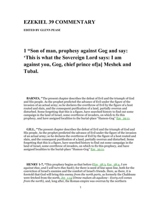 EZEKIEL 39 COMMENTARY
EDITED BY GLENN PEASE
1 “Son of man, prophesy against Gog and say:
‘This is what the Sovereign Lord says: I am
against you, Gog, chief prince of[a] Meshek and
Tubal.
BARNES, "The present chapter describes the defeat of Evil and the triumph of God
and His people. As the prophet predicted the advance of Evil under the figure of the
invasion of an actual army; so he declares the overthrow of Evil by the figure of a host
routed and slain, and the consequent purification of a land, partially overrun and
disturbed. Some forgetting that this is a figure, have searched history to find out some
campaign in the land of Israel, some overthrow of invaders, on which to fix this
prophecy, and have assigned localities to the burial-place “Hamon-Gog” Eze_39:11.
GILL, "The present chapter describes the defeat of Evil and the triumph of God and
His people. As the prophet predicted the advance of Evil under the figure of the invasion
of an actual army; so he declares the overthrow of Evil by the figure of a host routed and
slain, and the consequent purification of a land, partially overrun and disturbed. Some
forgetting that this is a figure, have searched history to find out some campaign in the
land of Israel, some overthrow of invaders, on which to fix this prophecy, and have
assigned localities to the burial-place “Hamon-Gog” Eze_39:11.
HENRY 1-7, “This prophecy begins as that before (Eze_38:3, Eze_38:4, I am
against thee, and I will turn thee back); for there is need of line upon line, both for the
conviction of Israel's enemies and the comfort of Israel's friends. Here, as there, it is
foretold that God will bring this enemy from the north parts, as formerly the Chaldeans
were fetched from the north, Jer_1:14 (Omne malum ab aquilone - Every evil comes
from the north), and, long after, the Roman empire was overrun by the northern
1
 