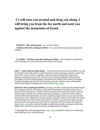 2 I will turn you around and drag you along. I
will bring you from the far north and send you
against the mountains of Israel.
BARNES, "The chief prince - Or, “prince of Rosh.”
And leave but the sixth part of thee - Or, and lead thee along (Septuagint and
Vulgate).
CLARKE, "And leave but the sixth part of thee - The margin has, strike thee
with six plagues; or, draw thee back with a hook of six teeth.
GILL, "And I will turn thee back,.... Not from the land of Israel; for thither it is said
in the latter part of the text he would bring him; but the meaning is, that he would "turn
him about", as the word (w) signifies, in his own land, and lead him about at his
pleasure, and bring him out of it, unto the land of Israel; signifying hereby that the
providence of God would be greatly concerned in this affair; and in which much glory
would be brought unto him by the destruction of such a potent enemy of his people;
which is the design of bringing him out; See Gill on Eze_38:4,
and leave but a sixth part of thee; meaning, not that a sixth part only should escape
the vengeance of God, and all but a sixth part be destroyed in the land of Israel; for it
looks as if the whole army would be utterly destroyed, and none left; but that, when he
should come out of his own country upon this expedition, a sixth part of his subjects
only should be left behind; five out of six should accompany him; so numerous should
his army be, and so drained his country by this enterprise of his. Some render the words,
"will draw thee out with an hook of six teeth" (x); that is, out of his own land; and this
clause stands in the same place and order as the phrase and "put hooks into thy jaws"
does in Eze_38:4 and so may be thought to explain one another, and agrees with what
follows: for, as for the sense of it given by Joseph Kimchi and others,
"I will judge thee with six judgments (y), Eze_38:12, pestilence, blood, an overflowing
rain, hailstones, fire, and brimstone,''
10
 