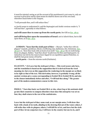 it must be rejected; seeing as yet the account of his punishment is not come to; only an
account is given how and by what means he shall be drawn out of his own land;
wherefore much better is the Targum,
"I will persuade thee, and I will seduce thee;''
so Jarchi seems to understand it: and the Septuagint and Arabic versions render it, "I
will lead thee", agreeably to what follows:
and will cause thee to come up from the north parts; See Gill on Eze_38:15.
and will bring thee upon the mountains of Israel; not to inherit them, but to fall
upon them, as in Eze_39:4.
JAMISON, "leave but the sixth part of thee — Margin, “strike thee with six
plagues” (namely, pestilence, blood, overflowing rain, hailstones, fire, brimstone, Eze_
38:22); or, “draw thee back with an hook of six teeth” (Eze_38:4), the six teeth being
those six plagues. Rather, “lead thee about” [Ludovicus De Dieu and Septuagint]. As
Antiochus was led (to his ruin) to leave Egypt for an expedition against Palestine, so
shall the last great enemy of God be.
north parts — from the extreme north [Fairbairn].
ELLICOTT, “ (2) Leave but the sixth part of thee.—This word occurs only here,
and the translation is based on the supposition that it is derived from the word
meaning six; but even on this supposition the renderings in the margin are as likely
to be right as that of the text. This derivation, however, is probably wrong; all the
ancient versions give a sense corresponding to Ezekiel 38:4; Ezekiel 38:16, and also
to the clauses immediately before and after, “I will lead thee along.” The greater
part of the modern commentators concur in this view.
POOLE, “ Turn thee back: see Ezekiel 38:4: or else, when Gog or his assistants shall
go into their countries to compose disorders risen since this enterprise was set on
foot, they shall return to the rest of the confederates.
Leave but the sixth part of thee: some read, as our margin notes, I will draw thee
back with a hook of six teeth, alluding to the drawing fish out of the water; others, I
will strike thee with six plagues; others, I will kill five of six, and leave but the sixth
part of thee: let me conjecture too, I will leave in thy country but one in six, and I
11
 