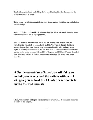 Thy left hand; the hand for holding the bow, while the right fits the arrow to the
string, and draws to shoot.
Thine arrows to fall; thou shalt throw away thine arrows, that thou mayst the better
flee for escape.
TRAPP, “Ezekiel 39:3 And I will smite thy bow out of thy left hand, and will cause
thine arrows to fall out of thy right hand.
Ver. 3. And I will smite thy bow out of thy left hand.] I will disarm thee. As
Herodotus (a) reporteth of Sennacherib and his Assyrians in Egypt, that their
quivers, bow strings, and targets were gnawn to pieces by mice and rats in one
night, so that they were forced to flee for their lives. And as our chroniclers (b) tell
us, that in the battle between Edward III of England and Philip of France, there fell
such a piercing shower of rain as dissolved their strings, and made their bows
unuseful.
4 On the mountains of Israel you will fall, you
and all your troops and the nations with you. I
will give you as food to all kinds of carrion birds
and to the wild animals.
GILL, "Thou shalt fall upon the mountains of Israel,.... Be slain, and his carcass
lie there; so the Targum,
14
 
