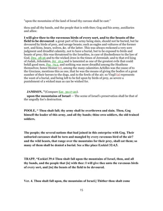 "upon the mountains of the land of Israel thy carcass shall be cast:''
thou and all thy bands, and the people that is with thee; Gog and his army, auxiliaries
and allies:
I will give thee to the ravenous birds of every sort, and to the beasts of the
field to be devoured: a great part of his army being slain, should not be buried, but be
devoured by birds of prey, and savage beasts; such as eagles and vultures of the former
sort, and lions, bears, wolves, &c. of the latter. This was always reckoned a very sore
judgment and dreadful calamity, not to have a burial, but to be exposed to birds and
beasts of prey; this was threatened to the Israelites, in case of disobedience to the law of
God, Deu_28:26 and to the wicked Jews in the times of Jeremiah; and to that evil king
of Judah, Jehoiakim, Jer_16:4 and is lamented as one of the greatest evils that could
befall good men, Psa_79:2, and nothing was more dreadful among the Heathens
themselves; hence Homer (z), among the many calamities Achilles was the cause of to
the Grecians, mentions this as one, that he was the means of giving the bodies of a great
number of their heroes to the dogs, and to the fowls of the air; so Virgil (a) represents
the want of a burial, and being left to be fed upon by birds of prey, as severe a
punishment of a wicked man as can be wished for.
JAMISON, "(Compare Eze_39:17-20).
upon the mountains of Israel — The scene of Israel’s preservation shall be that of
the ungodly foe’s destruction.
POOLE, “ Thou shalt fall; thy army shall be overthrown and slain. Thou, Gog
himself the leader of this army, and all thy bands; thine own soldiers, the old trained
soldiers.
The people; the several nations that had joined in this enterprise with Gog. Their
unburied carcasses shall be torn and mangled by every ravenous bird of the air?
and the wild beasts, that range over the mountains for their prey, shall eat them; so
many of them shall be denied a burial. See a like place Ezekiel 32:4,5.
TRAPP, “Ezekiel 39:4 Thou shalt fall upon the mountains of Israel, thou, and all
thy bands, and the people that [is] with thee: I will give thee unto the ravenous birds
of every sort, and [to] the beasts of the field to be devoured.
Ver. 4. Thou shalt fall upon, the mountains of Israel.] Thither thou shalt come
15
 