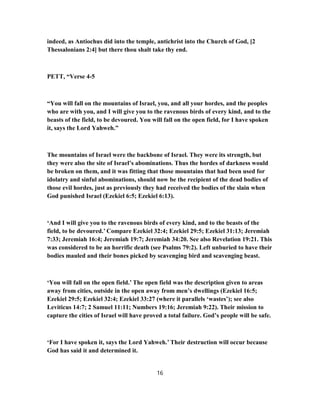 indeed, as Antiochus did into the temple, antichrist into the Church of God, [2
Thessalonians 2:4] but there thou shalt take thy end.
PETT, “Verse 4-5
“You will fall on the mountains of Israel, you, and all your hordes, and the peoples
who are with you, and I will give you to the ravenous birds of every kind, and to the
beasts of the field, to be devoured. You will fall on the open field, for I have spoken
it, says the Lord Yahweh.”
The mountains of Israel were the backbone of Israel. They were its strength, but
they were also the site of Israel’s abominations. Thus the hordes of darkness would
be broken on them, and it was fitting that those mountains that had been used for
idolatry and sinful abominations, should now be the recipient of the dead bodies of
those evil hordes, just as previously they had received the bodies of the slain when
God punished Israel (Ezekiel 6:5; Ezekiel 6:13).
‘And I will give you to the ravenous birds of every kind, and to the beasts of the
field, to be devoured.’ Compare Ezekiel 32:4; Ezekiel 29:5; Ezekiel 31:13; Jeremiah
7:33; Jeremiah 16:4; Jeremiah 19:7; Jeremiah 34:20. See also Revelation 19:21. This
was considered to be an horrific death (see Psalms 79:2). Left unburied to have their
bodies mauled and their bones picked by scavenging bird and scavenging beast.
‘You will fall on the open field.’ The open field was the description given to areas
away from cities, outside in the open away from men’s dwellings (Ezekiel 16:5;
Ezekiel 29:5; Ezekiel 32:4; Ezekiel 33:27 (where it parallels ‘wastes’); see also
Leviticus 14:7; 2 Samuel 11:11; Numbers 19:16; Jeremiah 9:22). Their mission to
capture the cities of Israel will have proved a total failure. God’s people will be safe.
‘For I have spoken it, says the Lord Yahweh.’ Their destruction will occur because
God has said it and determined it.
16
 