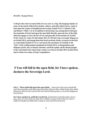 PULPIT, “Ezekiel 39:4-6
I will give thee unto ravenous birds of every sort; or, wing. The language depicts an
army on the march, followed by jackals, vultures, and other birds of prey, ready to
feast upon the corpses of slaughtered men (comp. Ezekiel 33:27; 1 Samuel 17:46;
and Homer's 'Iliad,' 1.4, 5). In addition to destroying Cog, causing him to fall upon
the mountains of Israel and upon the open field; literally, upon the face of the field,
Jehovah engages to carry the fire of war and generally of devastation (cf. Ezekiel
33:22; Amos 2:2, Amos 2:5; Revelation 20:1-15 :29) into Cog's own land, Magog (see
on Ezekiel 38:2), and among them that dwell carelessly (better, securely) in the isles;
or, coast-lands (Ezekiel 27:7); i.e. not merely the merchants of Tarshish or the
"isles" of the trading nations mentioned in Ezekiel 38:13, as Hengstenberg and
Plumptre prefer, but, as Smend, Schroder, and Keil explain, all the distant peoples
of the coast-lands from whom Gog's armies were drawn (Ezekiel 38:5, Ezekiel 38:6),
and in whom were many of Gog's sympathizers.
5 You will fall in the open field, for I have spoken,
declares the Sovereign Lord.
GILL, "Thou shalt fall upon the open field,.... Some part of his army should fall
upon the mountains, and others upon the plain; wherever they will be found, they will be
destroyed, either by the sword of the Jews and Christian princes, or by God's judgments
from heaven:
for I have spoken it, saith the Lord God; and therefore it should surely come to
pass, since no word of his ever fails; this is added to assure of the truth of it, since it
might be thought incredible that so large an army should be destroyed.
17
 