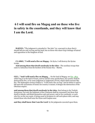 6 I will send fire on Magog and on those who live
in safety in the coastlands, and they will know that
I am the Lord.
BARNES, "The judgment is extended to “the isles” (or, seacoast) to show that it
should fall not only on Gog and his land, but on those who share Gog’s feelings of hatred
and opposition to the kingdom of God.
CLARKE, "I will send a fire on Magog - On Syria. I will destroy the Syrian
troops.
And among them that dwell carelessly in the isles - The auxiliary troops that
came to Antiochus from the borders of the Euxine Sea. - Martin.
GILL, "And I will send a fire on Magog,.... On the land of Magog; see Eze_38:2,
while Gog is in the land of Israel, and he and his army perish there, his country shall be
destroyed by fire, or by some judgment or judgments of God, which shall consume like
fire. The Septuagint version renders it, "I will send a fire on Gog"; but he before is said to
fall upon the mountains of Israel; his country is meant; it designs the destruction of the
Ottoman empire:
and among them that dwell carelessly in the isles: that belong to the Turkish
dominions; not only the habitants of the Continent shall be consumed, but those that
dwell in islands, and think themselves safe and secure, and so live carelessly; or such
who live on the sea coasts, it being usual in Scripture to call such places isles; and may
intend those who dwell near the Exine and Caspian seas:
and they shall know that I am the Lord: by his judgments executed upon them.
18
 