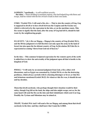 JAMISON, "carelessly — in self-confident security.
the isles — Those dwelling in maritime regions, who had helped Gog with fleets and
troops, shall be visited with the fire of God’s wrath in their own lands.
COKE, “Ezekiel 39:6. I will send a fire, &c.— That is, into the country of Gog. Gog
is supposed to dwell or to have dwelt between the Caspian and the Euxine sea;
which is referred to by the expression in the isles, or on the maritime coasts. This
fire seems to signify that the land, after the army of Gog had left it, should be laid
waste by the neighbouring people.
ELLICOTT, “ (6) A fire on Magog.—Magog is the country of Gog (Ezekiel 38:1),
and the Divine judgment is to fall therefore not only upon the army in the land of
Israel, but also upon the far-distant country of Gog. In Revelation 20:9 this fire is
represented as coming “down from God out of heaven.”
In the isles.—This common Scriptural expression for the remoter parts of the earth
is added here to show the universality of the judgment upon all that is hostile to the
kingdom of God.
POOLE, “ I will send, by an unusual judgment from God, a fire; either civil
dissensions, such as Egypt was consumed by, Ezekiel 30:16; or else the destroying
pestilence, which always carrieth with it a burning distemper or fever; or that fire
and brimstone mentioned Ezekiel 38:22. Or whatever this fire was, it should devour
and lay desolate.
Them that dwell carelessly; who perhaps thought their situation would be their
safety; though Gog fell on the land, the ships and isles might escape; not so, for the
same hand will send the fire on the isles and their inhabitants which sent it on Gag.
Possibly the Tyrians and Sidonians may be aimed at.
TRAPP, “Ezekiel 39:6 And I will send a fire on Magog, and among them that dwell
carelessly in the isles: and they shall know that I [am] the LORD.
19
 