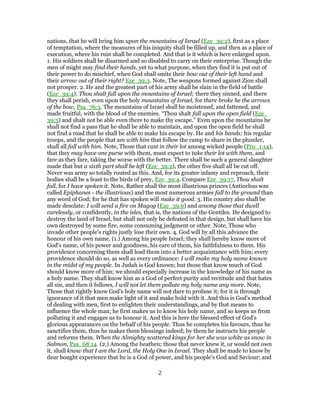 nations, that he will bring him upon the mountains of Israel (Eze_39:2), first as a place
of temptation, where the measures of his iniquity shall be filled up, and then as a place of
execution, where his ruin shall be completed. And that is it which is here enlarged upon.
1. His soldiers shall be disarmed and so disabled to carry on their enterprise. Though the
men of might may find their hands, yet to what purpose, when they find it is put out of
their power to do mischief, when God shall smite their bow out of their left hand and
their arrow out of their right? Eze_39:3. Note, The weapons formed against Zion shall
not prosper. 2. He and the greatest part of his army shall be slain in the field of battle
(Eze_39:4): Thou shalt fall upon the mountains of Israel; there they sinned, and there
they shall perish, even upon the holy mountains of Israel, for there broke he the arrows
of the bow, Psa_76:3. The mountains of Israel shall be moistened, and fattened, and
made fruitful, with the blood of the enemies. “Thou shalt fall upon the open field (Eze_
39:5) and shalt not be able even there to make thy escape.” Even upon the mountains he
shall not find a pass that he shall be able to maintain, and upon the open field he shall
not find a road that he shall be able to make his escape by. He and his bands; his regular
troops, and the people that are with him that follow the camp to share in the plunder,
shall all fall with him. Note, Those that cast in their lot among wicked people (Pro_1:14),
that they may have one purse with them, must expect to take their lot with them, and
fare as they fare, taking the worse with the better. There shall be such a general slaughter
made that but a sixth part shall be left (Eze_39:2), the other five shall all be cut off.
Never was army so totally routed as this. And, for its greater infamy and reproach, their
bodies shall be a feast to the birds of prey, Eze_39:4. Compare Eze_39:17, Thou shalt
fall, for I have spoken it. Note, Rather shall the most illustrious princes (Antiochus was
called Epiphanes - the illustrious) and the most numerous armies fall to the ground than
any word of God; for he that has spoken will make it good. 3. His country also shall be
made desolate: I will send a fire on Magog (Eze_39:6) and among those that dwell
carelessly, or confidently, in the isles, that is, the nations of the Gentiles. He designed to
destroy the land of Israel, but shall not only be defeated in that design, but shall have his
own destroyed by some fire, some consuming judgment or other. Note, Those who
invade other people's rights justly lose their own. 4. God will by all this advance the
honour of his own name, (1.) Among his people Israel; they shall hereby know more of
God's name, of his power and goodness, his care of them, his faithfulness to them. His
providence concerning them shall lead them into a better acquaintance with him; every
providence should do so, as well as every ordinance: I will make my holy name known
in the midst of my people. In Judah is God known; but those that know much of God
should know more of him; we should especially increase in the knowledge of his name as
a holy name. They shall know him as a God of perfect purity and rectitude and that hates
all sin, and then it follows, I will not let them pollute my holy name any more. Note,
Those that rightly know God's holy name will not dare to profane it; for it is through
ignorance of it that men make light of it and make bold with it. And this is God's method
of dealing with men, first to enlighten their understandings, and by that means to
influence the whole man; he first makes us to know his holy name, and so keeps us from
polluting it and engages us to honour it. And this is here the blessed effect of God's
glorious appearances on the behalf of his people. Thus he completes his favours, thus he
sanctifies them, thus he makes them blessings indeed; by them he instructs his people
and reforms them. When the Almighty scattered kings for her she was white as snow in
Salmon, Psa_68:14. (2.) Among the heathen; those that never knew it, or would not own
it, shall know that I am the Lord, the Holy One in Israel. They shall be made to know by
dear bought experience that he is a God of power, and his people's God and Saviour; and
2
 