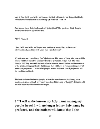 Ver. 6. And I will send a fire on Magog.] So God will one day on Rome, that Radix
omnium malorum root of all evil things. [Revelation 18:18-19]
And among them that dwell carelessly in the isles.] Who must not think there to
moat up themselves against my fire.
PETT, “Verse 6
“And I will send a fire on Magog, and on those who dwell securely on the
isles/coastlands, and they will know that I am Yahweh.”
We note now an expansion of God’s judgments. The lands of those who attacked his
people will likewise suffer (compare the vivid picture in Judges 5:28-30). They
thought that they were safe because of their massive forces, and awaited the return
of the armies with great booty. But instead they will have to recognise the power of
Yahweh’s judgments. The furthest peoples will be involved. God’s judgments are
far reaching and total.
The isles and coastlands (the peoples across the seas) have not previously been
mentioned. Along with all previously mentioned the whole of Ezekiel’s distant world
has now been included in the catastrophe.
7 “‘I will make known my holy name among my
people Israel. I will no longer let my holy name be
profaned, and the nations will know that I the
20
 