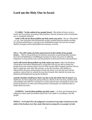 Lord am the Holy One in Israel.
CLARKE, "In the midst of my people Israel - This defeat of Gog is to be in
Israel: and it was there according to this prophecy, that the immense army of Antiochus
was so completely defeated.
Ands I will not let them pollute my holy name any more - See on 1 Maccabees
1:11, etc., how Antiochus had profaned the temple, insulted Jehovah and his worship,
etc. God permitted that as a scourge to his disobedient people; but now the scourger
shall be scourged, and he shall pollute the sanctuary no more.
GILL, "So will I make my holy name known in the midst of my people
Israel,.... That is, his perfections; his holiness and justice in punishing their enemies;
his truth and faithfulness in fulfilling his promises to them; his power in inflicting
judgments on Gog and his army; and his goodness in their preservation and protection:
and I will not let them pollute my holy name any more: either the Heathens
round about who before blasphemed it, saying that God was not able to deliver his
people from such a potent enemy; but now their mouth will be stopped, and they will not
dare to speak any more after this manner: or else the Israelites, who shall be so
influenced by the grace and goodness of God unto them, as to fear the Lord and his
goodness, and not dare to commit the sins they formerly did, whereby his name was
polluted and blasphemed among the Heathens:
and the Heathen shall know that I am the Lord, the Holy One in Israel; they
shall know, by these judgments and providences, that he is the true God, and they shall
acknowledge and confess it; and that he is a holy and just God, and dwells in Israel, and
grants his gracious as well as powerful presence to his people; nor shall they dare to
molest them any more.
JAMISON, "not let them pollute my holy name — by their sins bringing down
judgments which made the heathen think that I was unable or unwilling to save My
people.
POOLE, “ In Ezekiel 39:6, the judgments executed on Gog make God known in the
midst of the heathen, here they make him known among his own people; in both
21
 